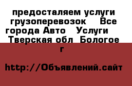 предосталяем услуги грузоперевозок  - Все города Авто » Услуги   . Тверская обл.,Бологое г.